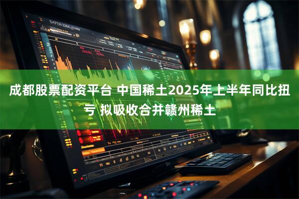 成都股票配资平台 中国稀土2025年上半年同比扭亏 拟吸收合并赣州稀土
