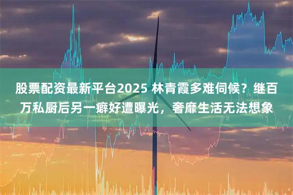 股票配资最新平台2025 林青霞多难伺候？继百万私厨后另一癖好遭曝光，奢靡生活无法想象