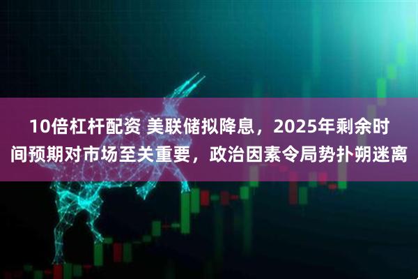 10倍杠杆配资 美联储拟降息，2025年剩余时间预期对市场至关重要，政治因素令局势扑朔迷离