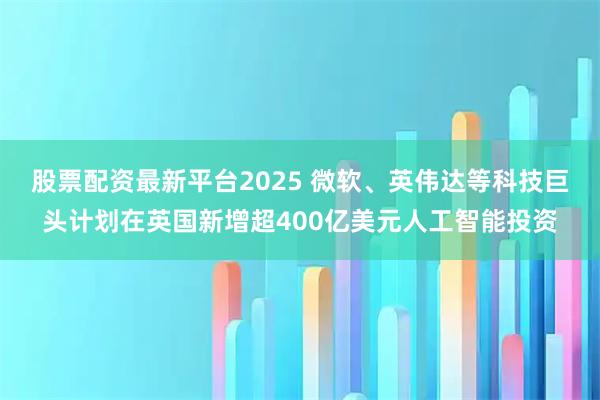 股票配资最新平台2025 微软、英伟达等科技巨头计划在英国新增超400亿美元人工智能投资