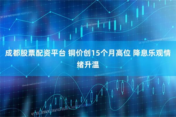 成都股票配资平台 铜价创15个月高位 降息乐观情绪升温