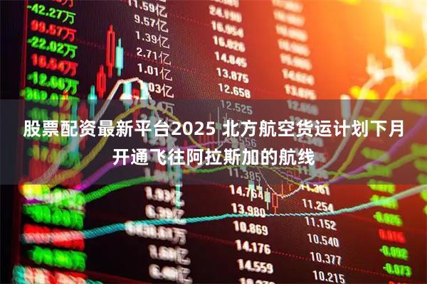 股票配资最新平台2025 北方航空货运计划下月开通飞往阿拉斯加的航线