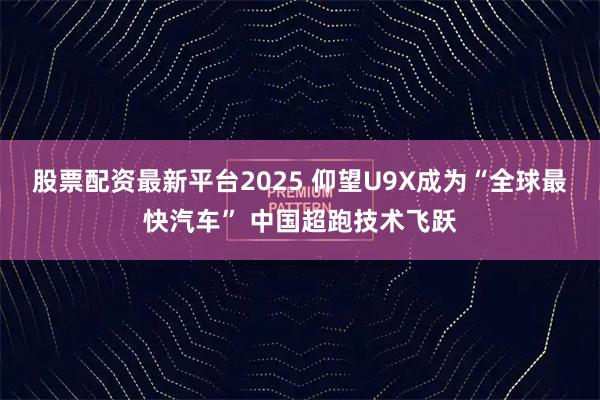 股票配资最新平台2025 仰望U9X成为“全球最快汽车” 中国超跑技术飞跃