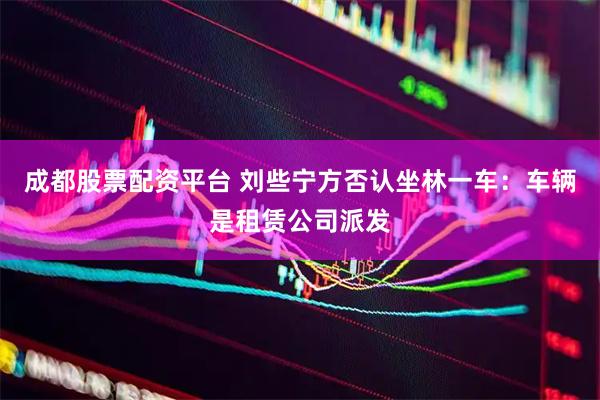 成都股票配资平台 刘些宁方否认坐林一车：车辆是租赁公司派发