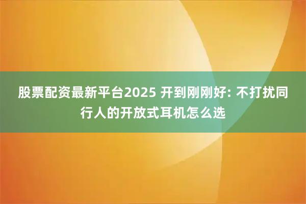股票配资最新平台2025 开到刚刚好: 不打扰同行人的开放式耳机怎么选