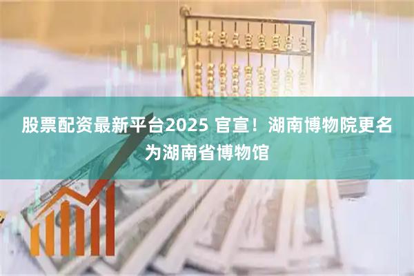股票配资最新平台2025 官宣！湖南博物院更名为湖南省博物馆