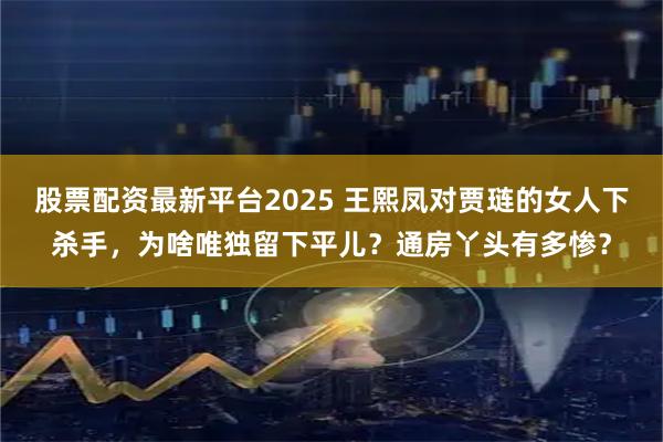 股票配资最新平台2025 王熙凤对贾琏的女人下杀手，为啥唯独留下平儿？通房丫头有多惨？