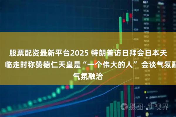 股票配资最新平台2025 特朗普访日拜会日本天皇，临走时称赞德仁天皇是“一个伟大的人” 会谈气氛融洽