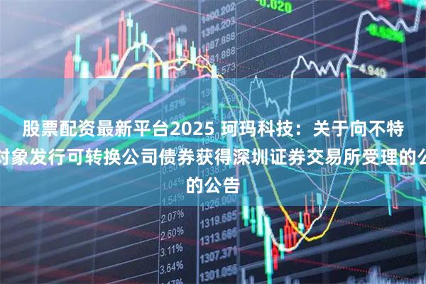 股票配资最新平台2025 珂玛科技：关于向不特定对象发行可转换公司债券获得深圳证券交易所受理的公告