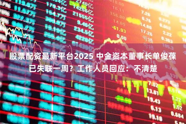 股票配资最新平台2025 中金资本董事长单俊葆已失联一周?工作人员回应:不清楚