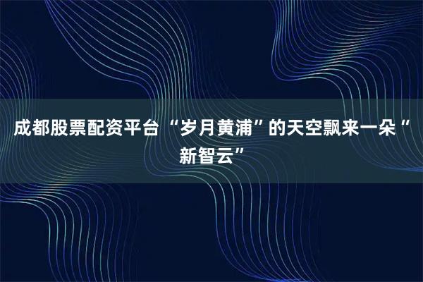 成都股票配资平台 “岁月黄浦”的天空飘来一朵“新智云”