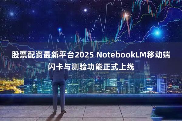 股票配资最新平台2025 NotebookLM移动端闪卡与测验功能正式上线