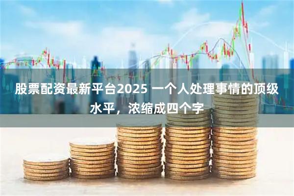 股票配资最新平台2025 一个人处理事情的顶级水平,浓缩成四个字