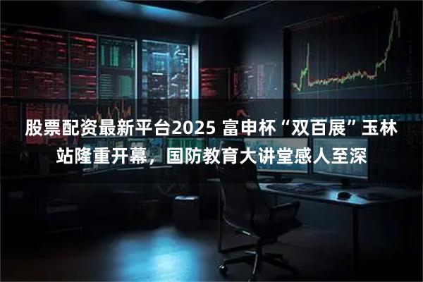 股票配资最新平台2025 富申杯“双百展”玉林站隆重开幕，国防教育大讲堂感人至深