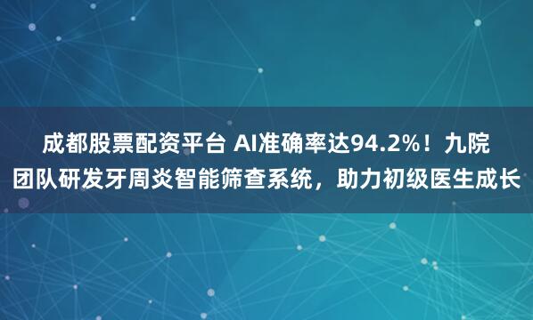 成都股票配资平台 AI准确率达94.2%！九院团队研发牙周炎智能筛查系统，助力初级医生成长