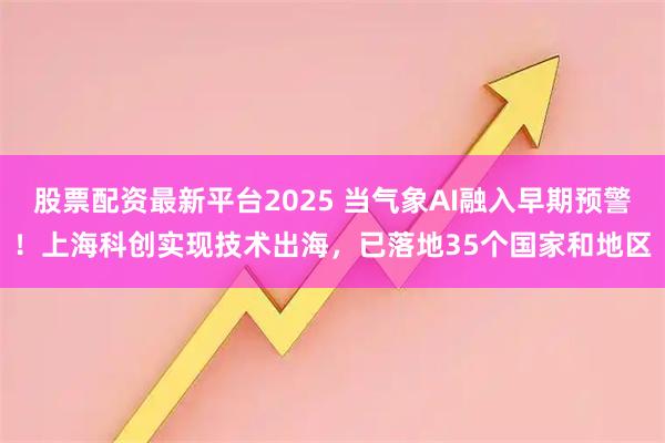 股票配资最新平台2025 当气象AI融入早期预警！上海科创实现技术出海，已落地35个国家和地区