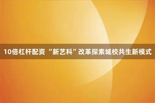 10倍杠杆配资 “新艺科”改革探索城校共生新模式