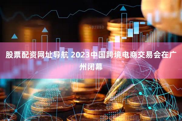股票配资网址导航 2023中国跨境电商交易会在广州闭幕