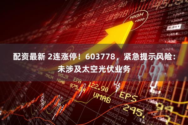 配资最新 2连涨停！603778，紧急提示风险：未涉及太空光伏业务