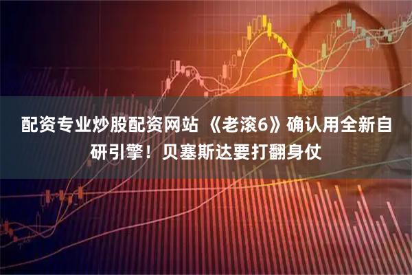 配资专业炒股配资网站 《老滚6》确认用全新自研引擎！贝塞斯达要打翻身仗