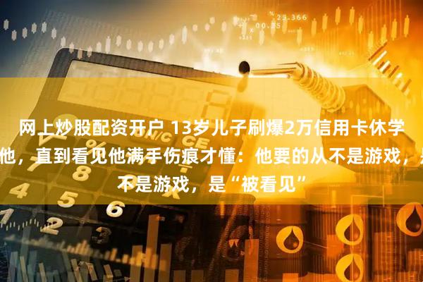 网上炒股配资开户 13岁儿子刷爆2万信用卡休学，我打他骂他，直到看见他满手伤痕才懂：他要的从不是游戏，是“被看见”