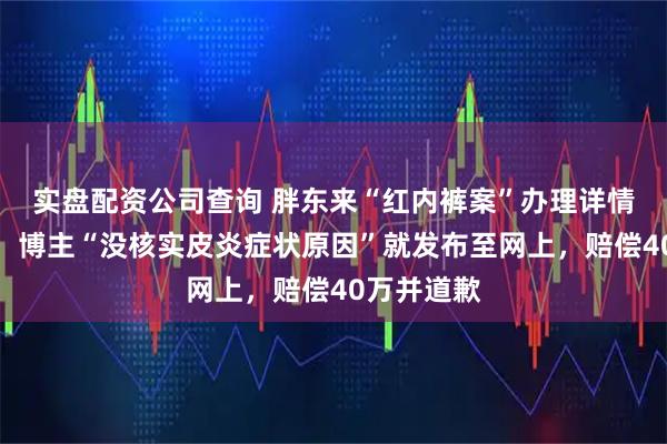 实盘配资公司查询 胖东来“红内裤案”办理详情首次披露：博主“没核实皮炎症状原因”就发布至网上，赔偿40万并道歉
