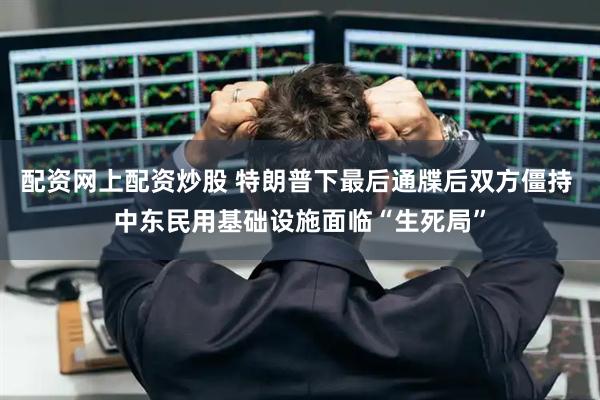 配资网上配资炒股 特朗普下最后通牒后双方僵持 中东民用基础设施面临“生死局”