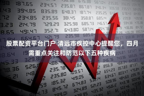 股票配资平台门户 清远市疾控中心提醒您，四月需重点关注和防范以下五种疾病