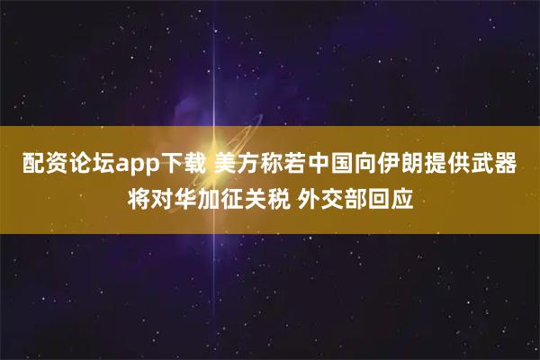 配资论坛app下载 美方称若中国向伊朗提供武器将对华加征关税 外交部回应