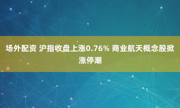 场外配资 沪指收盘上涨0.76% 商业航天概念股掀涨停潮