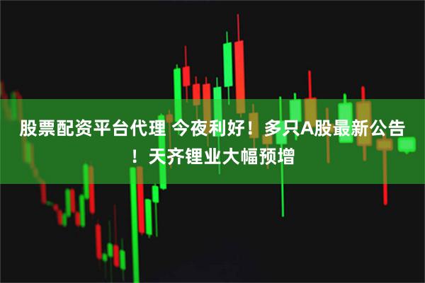股票配资平台代理 今夜利好！多只A股最新公告！天齐锂业大幅预增