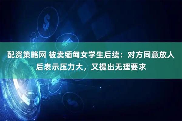 配资策略网 被卖缅甸女学生后续:对方同意放人后表示压力大,又提出无理要求