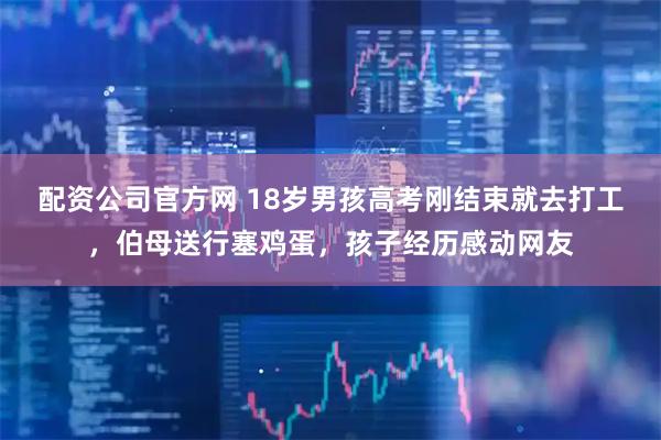 配资公司官方网 18岁男孩高考刚结束就去打工,伯母送行塞鸡蛋,孩子经历感动网友